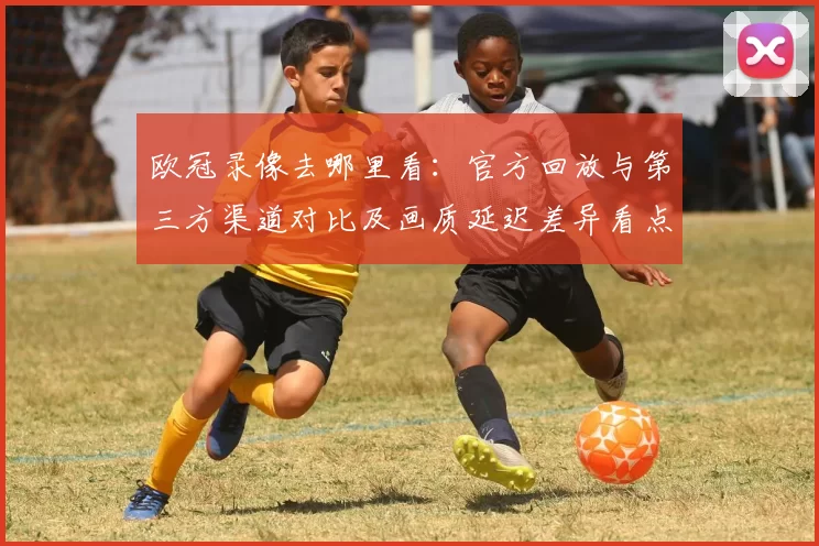 欧冠录像去哪里看：官方回放与第三方渠道对比及画质延迟差异看点