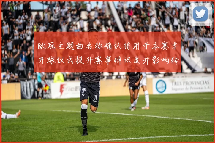 欧冠主题曲名称确认将用于本赛季开球仪式提升赛事辨识度并影响转播呈现