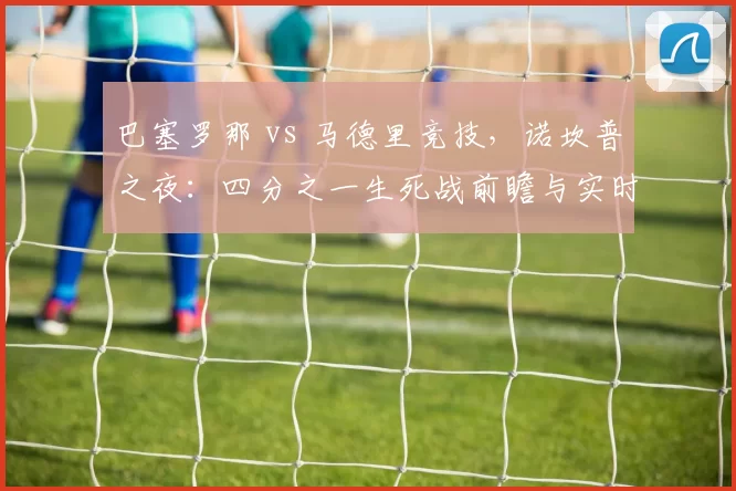 巴塞罗那 vs 马德里竞技，诺坎普之夜：四分之一生死战前瞻与实时追踪
