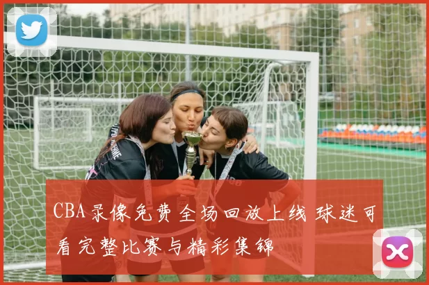 CBA录像免费全场回放上线 球迷可看完整比赛与精彩集锦