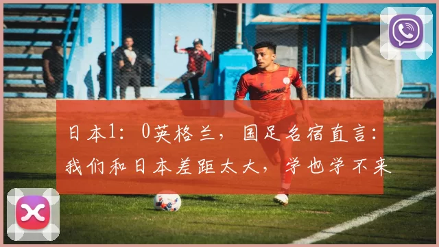 日本1：0英格兰，国足名宿直言：我们和日本差距太大，学也学不来