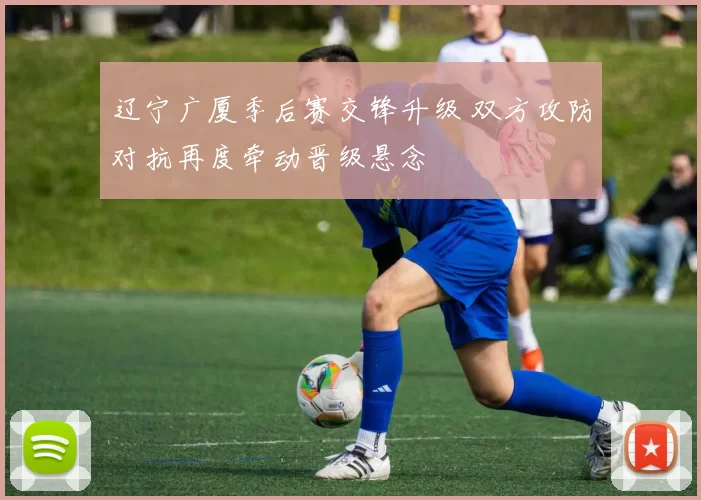 辽宁广厦季后赛交锋升级 双方攻防对抗再度牵动晋级悬念