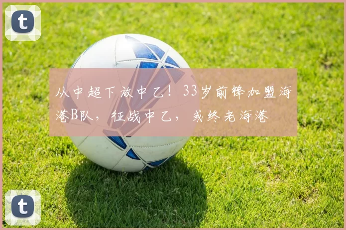 从中超下放中乙！33岁前锋加盟海港B队，征战中乙，或终老海港
