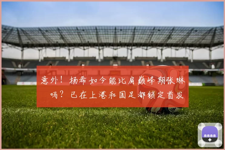 意外！杨希如今能比肩巅峰期张琳芃吗？已在上港和国足都锁定首发