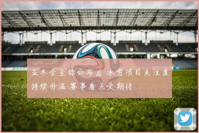亚冬会全称公布后 冰雪项目关注度持续升温 赛事看点受期待