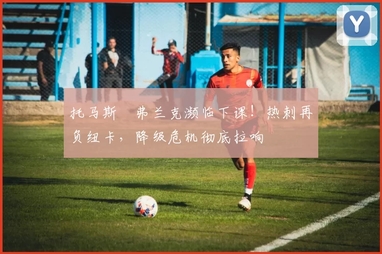 托马斯・弗兰克濒临下课！热刺再负纽卡，降级危机彻底拉响