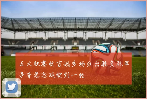 五大联赛收官战多场分出胜负冠军争夺悬念延续到一轮