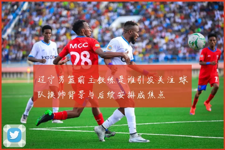辽宁男篮前主教练是谁引发关注 球队换帅背景与后续安排成焦点