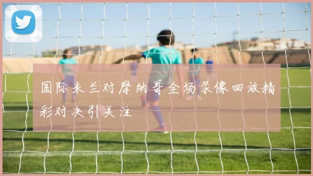 国际米兰对摩纳哥全场录像回放精彩对决引关注