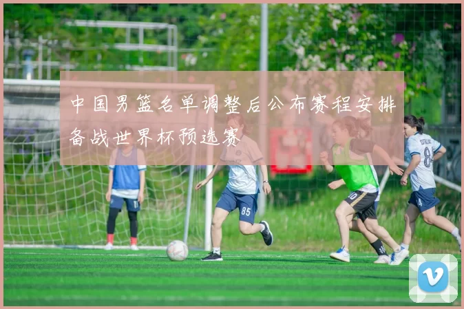 中国男篮名单调整后公布赛程安排备战世界杯预选赛