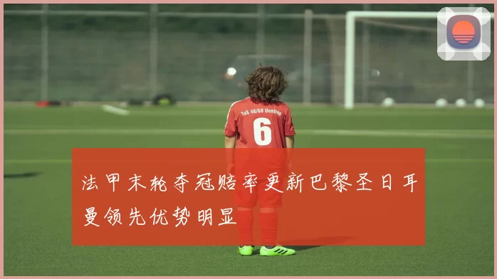 法甲末轮夺冠赔率更新巴黎圣日耳曼领先优势明显