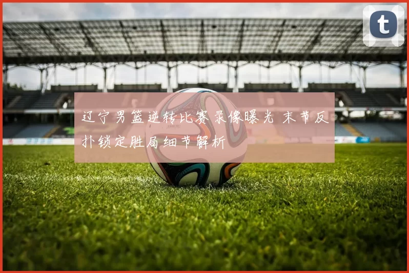 辽宁男篮逆转比赛录像曝光 末节反扑锁定胜局细节解析