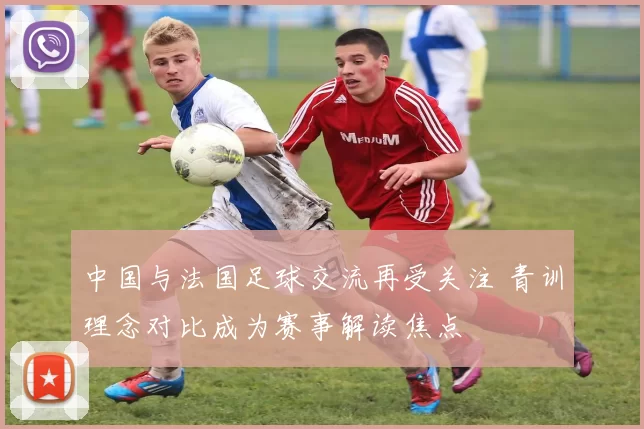 中国与法国足球交流再受关注 青训理念对比成为赛事解读焦点
