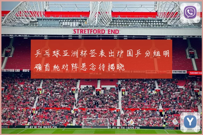 乒乓球亚洲杯签表出炉国乒分组明确首轮对阵悬念待揭晓