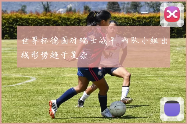 世界杯德国对瑞士战平 两队小组出线形势趋于复杂