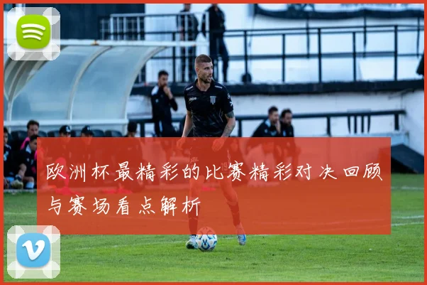 欧洲杯最精彩的比赛精彩对决回顾与赛场看点解析