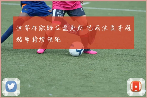 世界杯欧赔亚盘更新 巴西法国夺冠赔率持续领跑